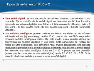 31
 Una señal digital es una secuencia de señales binarias, consideradas como
una sola. Cada posición de la señal digital se denomina un bit. Los formatos
típicos de las señales digitales son: tetrad – 4 bits (raramente utilizado), byte – 8
bits, word – 16 bits, double word – 32 bits, double long word – 64 bits (raramente
utilizado).
 Las señales analógicas poseen valores continuos, consisten en un número
infinito de valores (ej. en el rango de 0 – 10 V). Hoy en día, los PLCs no pueden
procesar señales analógicas reales. De este modo, estas señales deben ser
convertidas en señales digitales y vice-versa. Esta conversión se realiza por
medio de SMs analógicos, que contienen ADC. Puede conseguirse una elevada
resolución y precisión de la señal analógica utilizando más bits en la señal digital.
Por ejemplo, una señal analógica típica de 0 – 10 V puede ser con precisión
(pasos para la conversión en una señal digital) desde 0.1 V, 0.01 V o 0.001 V de
acuerdo al número de bits que vaya a tener la señal digital.
.
Tipos de señal en un PLC – 2
 