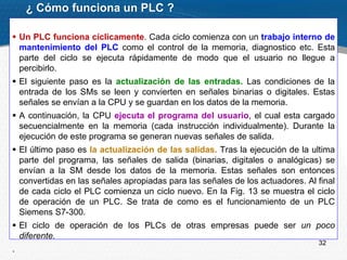 32
 Un PLC funciona cíclicamente. Cada ciclo comienza con un trabajo interno de
mantenimiento del PLC como el control de la memoria, diagnostico etc. Esta
parte del ciclo se ejecuta rápidamente de modo que el usuario no llegue a
percibirlo.
 El siguiente paso es la actualización de las entradas. Las condiciones de la
entrada de los SMs se leen y convierten en señales binarias o digitales. Estas
señales se envían a la CPU y se guardan en los datos de la memoria.
 A continuación, la CPU ejecuta el programa del usuario, el cual esta cargado
secuencialmente en la memoria (cada instrucción individualmente). Durante la
ejecución de este programa se generan nuevas señales de salida.
 El último paso es la actualización de las salidas. Tras la ejecución de la ultima
parte del programa, las señales de salida (binarias, digitales o analógicas) se
envían a la SM desde los datos de la memoria. Estas señales son entonces
convertidas en las señales apropiadas para las señales de los actuadores. Al final
de cada ciclo el PLC comienza un ciclo nuevo. En la Fig. 13 se muestra el ciclo
de operación de un PLC. Se trata de como es el funcionamiento de un PLC
Siemens S7-300.
 El ciclo de operación de los PLCs de otras empresas puede ser un poco
diferente.
.
¿ Cómo funciona un PLC ?
 