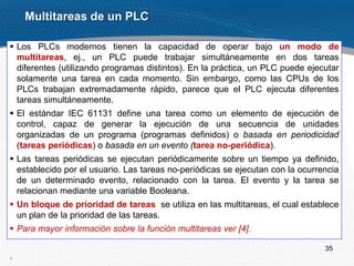 35
 Los PLCs modernos tienen la capacidad de operar bajo un modo de
multitareas, ej., un PLC puede trabajar simultáneamente en dos tareas
diferentes (utilizando programas distintos). En la práctica, un PLC puede ejecutar
solamente una tarea en cada momento. Sin embargo, como las CPUs de los
PLCs trabajan extremadamente rápido, parece que el PLC ejecuta diferentes
tareas simultáneamente.
 El estándar IEC 61131 define una tarea como un elemento de ejecución de
control, capaz de generar la ejecución de una secuencia de unidades
organizadas de un programa (programas definidos) o basada en periodicidad
(tareas periódicas) o basada en un evento (tarea no-periódica).
 Las tareas periódicas se ejecutan periódicamente sobre un tiempo ya definido,
establecido por el usuario. Las tareas no-periódicas se ejecutan con la ocurrencia
de un determinado evento, relacionado con la tarea. El evento y la tarea se
relacionan mediante una variable Booleana.
 Un bloque de prioridad de tareas se utiliza en las multitareas, el cual establece
un plan de la prioridad de las tareas.
 Para mayor información sobre la función multitareas ver [4].
.
Multitareas de un PLC
 