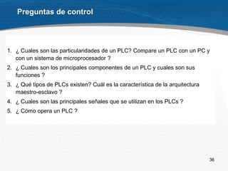36
Preguntas de control
1. ¿ Cuales son las particularidades de un PLC? Compare un PLC con un PC y
con un sistema de microprocesador ?
2. ¿ Cuales son los principales componentes de un PLC y cuales son sus
funciones ?
3. ¿ Qué tipos de PLCs existen? Cuál es la característica de la arquitectura
maestro-esclavo ?
4. ¿ Cuales son las principales señales que se utilizan en los PLCs ?
5. ¿ Cómo opera un PLC ?
 