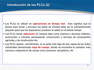 4
Introducción de los PLCs (2)
 Los PLCs se utilizan en operaciones en tiempo real. Esto significa que el
tiempo para tomar y procesar los datos de entrada debe ser lo suficientemente
pequeño para que los dispositivos procesen la salida en el debido tiempo.
 Los PLCs tienen aplicación en campos tales como cósmica y técnicas militares,
automoción e industria aeroespacial, construcción y técnicas de computación
agrícolas y de construcción etc.
 Los PLCs operan, normalmente, en la parte más baja de tres capas de las redes
industriales denominada capa de campo, donde se encuentra la conexión más
cercana a dispositivos de campo como sensores, actuadores, etc.
.
 