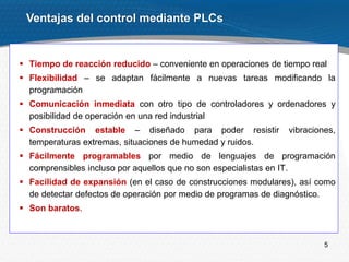 5
Ventajas del control mediante PLCs
 Tiempo de reacción reducido – conveniente en operaciones de tiempo real
 Flexibilidad – se adaptan fácilmente a nuevas tareas modificando la
programación
 Comunicación inmediata con otro tipo de controladores y ordenadores y
posibilidad de operación en una red industrial
 Construcción estable – diseñado para poder resistir vibraciones,
temperaturas extremas, situaciones de humedad y ruidos.
 Fácilmente programables por medio de lenguajes de programación
comprensibles incluso por aquellos que no son especialistas en IT.
 Facilidad de expansión (en el caso de construcciones modulares), así como
de detectar defectos de operación por medio de programas de diagnóstico.
 Son baratos.
 