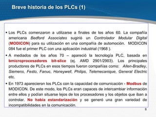 8
Breve historia de los PLCs (1)
 Los PLCs comenzaron a utilizarse a finales de los años 60. La compañía
americana Bedford Associates sugirió un Controlador Modular Digital
(MODICON) para su utilización en una compañía de automoción. MODICON
084 fue el primer PLC con una aplicación industrial (1968 ).
 A mediados de los años 70 – apareció la tecnología PLC, basada en
bmicroprocesadores bit-slice (ej. AMD 2901/2903). Los principales
productores de PLCs en esos tiempos fueron compañías como: Allen-Bradley,
Siemens, Festo, Fanuc, Honeywell, Philips, Telemecanique, General Electric
etc.
 En 1973 aparecieron los PLCs con la capacidad de comunicación - Modbus de
MODICON. De este modo, los PLCs eran capaces de intercambiar información
entre ellos y podían situarse lejos de los procesadores y los objetos que iban a
controlar. No había estandarización y se generó una gran variedad de
incompatibilidades en la comunicación.
 
