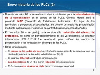9
 Durante los años 80 – se realizaron diversos intentos para la estandarización
de la comunicación en el campo de los PLCs. General Motors creó el
protocolo MAP (Protocolo de Fabricación Automática). En lugar de los
terminales y programas especializados, se genero un medio de programación
mediante ordenadores. Funciones de control distribuido fueron diseñadas.
 En los años 90 – se produjo una considerable reducción del número de
protocolos, así como un perfeccionamiento de los ya existentes. El estándar
internacional IEC 1131-3 fue introducido para unificar los medios de
programación y los lenguajes en el campo de los PLCs.
 Otras innovaciones:
– El campo de las redes de bus fue introducido como parte de la estructura con tres
niveles de jerarquía de las redes industriales (ver Fig.2).
– El estándar Ethernet se introdujo completamente
– Las dimensiones de un PLC fueron reducidas considerablemente
– PLCs con un nivel de reserva triple fueron creados por seguridad
Breve historia de los PLCs (2)
 