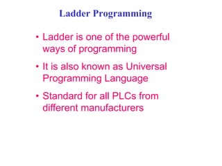Ladder Programming
• Ladder is one of the powerful
ways of programming
• It is also known as Universal
Programming Language
• Standard for all PLCs from
different manufacturers
 