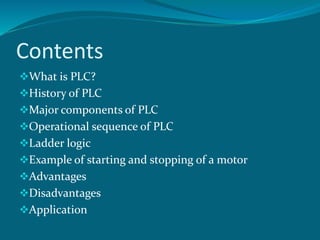 Contents
What is PLC?
History of PLC
Major components of PLC
Operational sequence of PLC
Ladder logic
Example of starting and stopping of a motor
Advantages
Disadvantages
Application
 