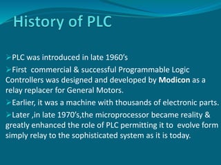 PLC was introduced in late 1960’s
First commercial & successful Programmable Logic
Controllers was designed and developed by Modicon as a
relay replacer for General Motors.
Earlier, it was a machine with thousands of electronic parts.
Later ,in late 1970’s,the microprocessor became reality &
greatly enhanced the role of PLC permitting it to evolve form
simply relay to the sophisticated system as it is today.
 