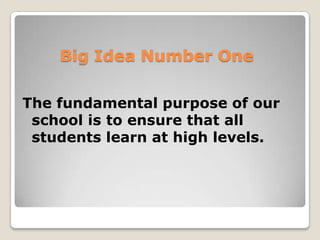 A Shift in Fundamental Purpose
From a focus on teaching…     …to a focus on learning

From emphasis on what was     …to a fixation on what students
taught…                       learned

From coverage of content…     …to demonstration of proficiency

From providing individual     …to engaging collaborative
teachers with curriculum      teams in building shared
documents such as standards   knowledge regarding essential
and curriculum guides…        curriculum




Big Idea Number One
 