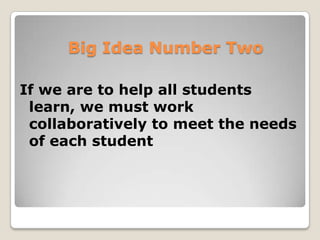 A Shift in the Work of Teachers
From isolation…                        …to a focus on learning
From each teacher clarifying what      …to collaborative teams building shared knowledge
students must learn…                   and understanding about essential learning
From each teacher assigning priority   …to collaborative teams establishing the priority of
to different learning standards…       respective learning standards
From each teacher determining the      …to collaborative teams of teachers agreeing on
pacing of the curriculum…              common pacing
From individual teachers attempting    …to collaborative teams of teachers helping each
to discover ways to improve results…   other improve
From privatization of practice…        …to open sharing of practice
From decisions made on the basis of    …to decisions made collectively by building shared
individual preferences…                knowledge of best practices
From “collaboration Lite” on matters   …to collaboration explicitly focused on issues and
unrelated to student achievement…      questions that most impact student achievement
From an assumption that “these are     …to an assumption that these are “Our Kids”
my kids, those are your kids”…


 Big Idea Number Two
 