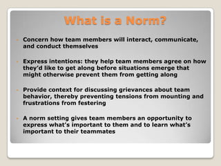 ONE THING IS CLEAR:

•   having norms gives teams a huge
    advantage

•   a key to effective teams is involving
    all members in establishing norms
    and then holding everyone
    accountable to what they have
    agreed upon
 