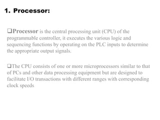1. Processor:
Processor is the central processing unit (CPU) of the
programmable controller, it executes the various logic and
sequencing functions by operating on the PLC inputs to determine
the appropriate output signals.
The CPU consists of one or more microprocessors similar to that
of PCs and other data processing equipment but are designed to
facilitate I/O transactions with different ranges with corresponding
clock speeds
 