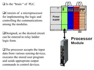  Is the “brain “ of PLC.
Consists of a microprocessor
for implementing the logic and
controlling the communications
among the modulus.
Designed, so the desired circuit
can be entered in relay ladder
logic form.
The processor accepts the input
data from various sensing devices,
executes the stored user program
and sends appropriate output
commands to control devices.
 