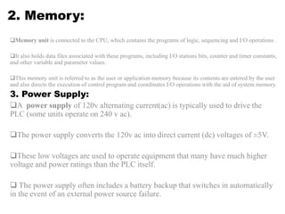 2. Memory:
Memory unit is connected to the CPU, which contains the programs of logic, sequencing and I/O operations .
It also holds data files associated with these programs, including I/O stations bits, counter and timer constants,
and other variable and parameter values.
This memory unit is referred to as the user or application memory because its contents are entered by the user
and also directs the execution of control program and coordinates I/O operations with the aid of system memory.
3. Power Supply:
A power supply of 120v alternating current(ac) is typically used to drive the
PLC (some units operate on 240 v ac).
The power supply converts the 120v ac into direct current (dc) voltages of ±5V.
These low voltages are used to operate equipment that many have much higher
voltage and power ratings than the PLC itself.
 The power supply often includes a battery backup that switches in automatically
in the event of an external power source failure.
 