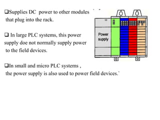 Supplies DC power to other modules
that plug into the rack.
 In large PLC systems, this power
supply doe not normally supply power
to the field devices.
In small and micro PLC systems ,
the power supply is also used to power field devices.`
 