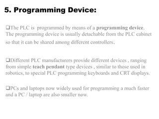 5. Programming Device:
The PLC is programmed by means of a programming device.
The programming device is usually detachable from the PLC cabinet
so that it can be shared among different controllers.
Different PLC manufacturers provide different devices , ranging
from simple teach pendant type devices , similar to those used in
robotics, to special PLC programming keyboards and CRT displays.
PCs and laptops now widely used for programming a much faster
and a PC / laptop are also smaller now.
 