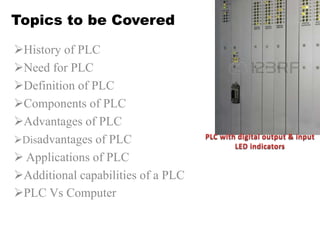Topics to be Covered
History of PLC
Need for PLC
Definition of PLC
Components of PLC
Advantages of PLC
Disadvantages of PLC
 Applications of PLC
Additional capabilities of a PLC
PLC Vs Computer
 