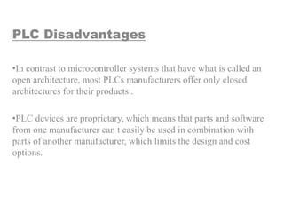 PLC Disadvantages
•In contrast to microcontroller systems that have what is called an
open architecture, most PLCs manufacturers offer only closed
architectures for their products .
•PLC devices are proprietary, which means that parts and software
from one manufacturer can t easily be used in combination with
parts of another manufacturer, which limits the design and cost
options.
 