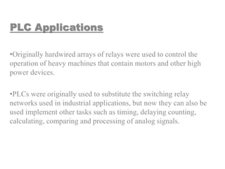 PLC Applications
•Originally hardwired arrays of relays were used to control the
operation of heavy machines that contain motors and other high
power devices.
•PLCs were originally used to substitute the switching relay
networks used in industrial applications, but now they can also be
used implement other tasks such as timing, delaying counting,
calculating, comparing and processing of analog signals.
 