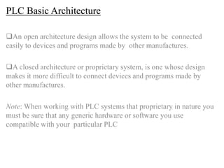 PLC Basic Architecture
An open architecture design allows the system to be connected
easily to devices and programs made by other manufactures.
A closed architecture or proprietary system, is one whose design
makes it more difficult to connect devices and programs made by
other manufactures.
Note: When working with PLC systems that proprietary in nature you
must be sure that any generic hardware or software you use
compatible with your particular PLC
 