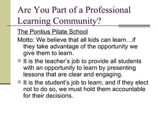 Are You Part of a Professional Learning Community? The Pontius Pilate School Motto: We believe that all kids can learn…if they take advantage of the opportunity we give them to learn. It is the teacher’s job to provide all students with an opportunity to learn by presenting lessons that are clear and engaging. It is the student’s job to learn, and if they elect not to do so, we must hold them accountable for their decisions. 