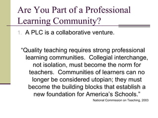 Are You Part of a Professional Learning Community? A PLC is a collaborative venture. “ Quality teaching requires strong professional learning communities.  Collegial interchange, not isolation, must become the norm for teachers.  Communities of learners can no longer be considered utopian; they must become the building blocks that establish a new foundation for America’s Schools.” National Commission on Teaching, 2003 