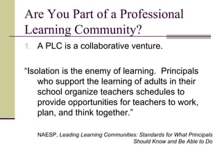 Are You Part of a Professional Learning Community? A PLC is a collaborative venture. “ Isolation is the enemy of learning.  Principals who support the learning of adults in their school organize teachers schedules to provide opportunities for teachers to work, plan, and think together.” NAESP,  Leading Learning Communities: Standards for What Principals Should Know and Be Able to Do 