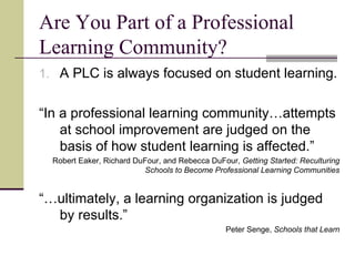 Are You Part of a Professional Learning Community? A PLC is always focused on student learning. “ In a professional learning community…attempts at school improvement are judged on the basis of how student learning is affected.” Robert Eaker, Richard DuFour, and Rebecca DuFour,  Getting Started: Reculturing Schools to Become Professional Learning Communities “… ultimately, a learning organization is judged by results.” Peter Senge,  Schools that Learn 