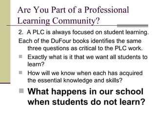 Are You Part of a Professional Learning Community? 2.  A PLC is always focused on student learning. Each of the DuFour books identifies the same three questions as critical to the PLC work. Exactly what is it that we want all students to learn? How will we know when each has acquired the essential knowledge and skills? What happens in our school when students do not learn? 