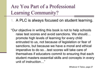 Are You Part of a Professional Learning Community? A PLC is always focused on student learning. “ Our objective in writing this book is not to help schools raise test scores and avoid sanctions. We should…promote high levels of learning for every child entrusted to us, not because of legislation or fear of sanctions, but because we have a moral and ethical imperative to do so…test scores will take care of themselves if educators commit to ensuring that each student masters essential skills and concepts in every unit of instruction…” Whatever It Takes , page 27   
