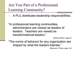 Are You Part of a Professional Learning Community? A PLC distributes leadership responsibilities. “ In professional learning communities, administrators are viewed as leaders of leaders.  Teachers are viewed as transformational leaders.” Getting Started , page 22 “ The norms of behavior for any organization are shaped by what the leaders tolerate.” Whatever It Takes , page 145 