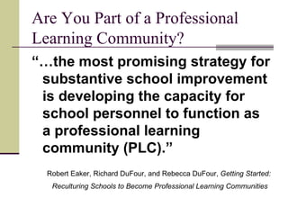 Are You Part of a Professional Learning Community? “… the most promising strategy for substantive school improvement is developing the capacity for school personnel to function as a professional learning community (PLC).” Robert Eaker, Richard DuFour, and Rebecca DuFour,  Getting Started: Reculturing Schools to Become Professional Learning Communities   