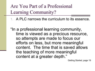 Are You Part of a Professional Learning Community? A PLC narrows the curriculum to its essence. “ In a professional learning community, time is viewed as a precious resource, so attempts are made to focus our efforts on less, but more meaningful content.  The time that is saved allows the teaching of more meaningful content at a greater depth.” Getting Started, page 19 