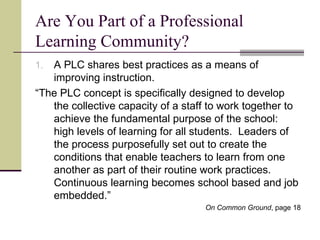 Are You Part of a Professional Learning Community? A PLC shares best practices as a means of improving instruction. “ The PLC concept is specifically designed to develop the collective capacity of a staff to work together to achieve the fundamental purpose of the school: high levels of learning for all students.  Leaders of the process purposefully set out to create the conditions that enable teachers to learn from one another as part of their routine work practices.  Continuous learning becomes school based and job embedded.” On Common Ground , page 18 