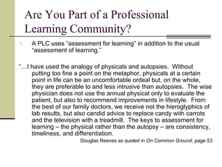 Are You Part of a Professional Learning Community? A PLC uses “assessment for learning” in addition to the usual “assessment of learning.” “… I have used the analogy of physicals and autopsies.  Without putting too fine a point on the metaphor, physicals at a certain point in life can be an uncomfortable ordeal but, on the whole, they are preferable to and less intrusive than autopsies.  The wise physician does not use the annual physical only to evaluate the patient, but also to recommend improvements in lifestyle.  From the best of our family doctors, we receive not the hieroglyphics of lab results, but also candid advice to replace candy with carrots and the television with a treadmill.  The keys to assessment for learning – the physical rather than the autopsy – are consistency, timeliness, and differentiation. Douglas Reeves as quoted in  On Common Ground , page 53 