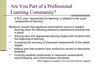 Are You Part of a Professional Learning Community? A PLC uses “assessment for learning” in addition to the usual “assessment of learning.” Research reveals that significant improvement occurs in student learning when the following classroom assessment practices are in place. Sharing clear and appropriate learning targets with students from the beginning of learning. Increasing the accuracy of classroom assessments of the stated targets Making sure that students have continuous access to descriptive feedback Involving students continuously in classroom assessments, record keeping, and communication processes. Rick Stiggins as quoted in On Common Ground, page 67 