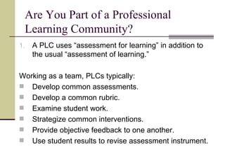 Are You Part of a Professional Learning Community? A PLC uses “assessment for learning” in addition to the usual “assessment of learning.” Working as a team, PLCs typically: Develop common assessments. Develop a common rubric. Examine student work. Strategize common interventions. Provide objective feedback to one another. Use student results to revise assessment instrument. 