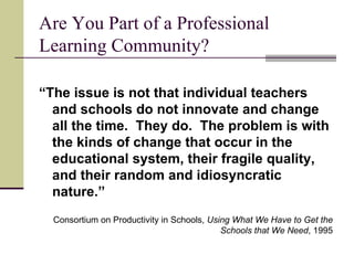 Are You Part of a Professional Learning Community? “ The issue is not that individual teachers and schools do not innovate and change all the time.  They do.  The problem is with the kinds of change that occur in the educational system, their fragile quality, and their random and idiosyncratic nature.” Consortium on Productivity in Schools,  Using What We Have to Get the Schools that We Need , 1995 
