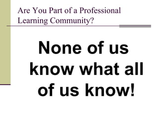 Are You Part of a Professional Learning Community? None of us know what all of us know! 