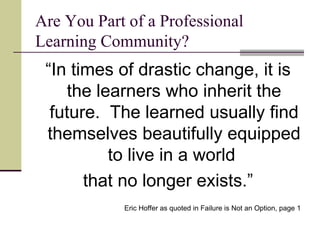 Are You Part of a Professional Learning Community? “ In times of drastic change, it is the learners who inherit the future.  The learned usually find themselves beautifully equipped to live in a world  that no longer exists.” Eric Hoffer as quoted in Failure is Not an Option, page 1 