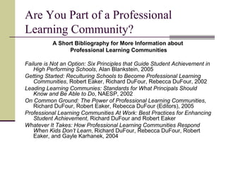 Are You Part of a Professional Learning Community? A Short Bibliography for More Information about  Professional Learning Communities Failure is Not an Option: Six Principles that Guide Student Achievement in High Performing Schools , Alan Blankstein, 2005 Getting Started: Reculturing Schools to Become Professional Learning Communities , Robert Eaker, Richard DuFour, Rebecca DuFour, 2002 Leading Learning Communies: Standards for What Principals Should Know and Be Able to Do , NAESP, 2002 On Common Ground: The Power of Professional Learning Communities , Richard DuFour, Robert Eaker, Rebecca DuFour (Editors), 2005 Professional Learning Communities At Work: Best Practices for Enhancing Student Achievement,  Richard DuFour and Robert Eaker Whatever It Takes: How Professional Learning Communities Respond When Kids Don’t Learn , Richard DuFour, Rebecca DuFour, Robert Eaker, and Gayle Karhanek, 2004 
