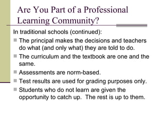 Are You Part of a Professional Learning Community? In traditional schools (continued): The principal makes the decisions and teachers do what (and only what) they are told to do. The curriculum and the textbook are one and the same. Assessments are norm-based. Test results are used for grading purposes only. Students who do not learn are given the opportunity to catch up.  The rest is up to them. 