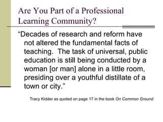 Are You Part of a Professional Learning Community? “ Decades of research and reform have not altered the fundamental facts of teaching.  The task of universal, public education is still being conducted by a woman [or man] alone in a little room, presiding over a youthful distillate of a town or city.” Tracy Kidder as quoted on page 17 in the book  On Common Ground 
