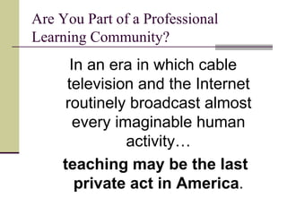 Are You Part of a Professional Learning Community? In an era in which cable television and the Internet routinely broadcast almost every imaginable human activity… teaching may be the last private act in America . 