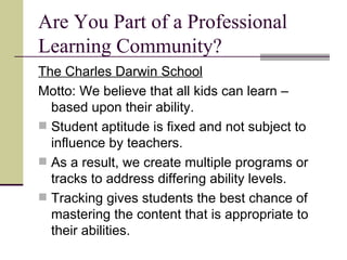 Are You Part of a Professional Learning Community? The Charles Darwin School Motto: We believe that all kids can learn – based upon their ability. Student aptitude is fixed and not subject to influence by teachers. As a result, we create multiple programs or tracks to address differing ability levels. Tracking gives students the best chance of mastering the content that is appropriate to their abilities. 