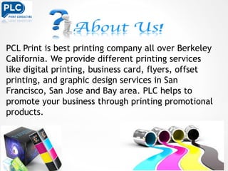 PCL Print is best printing company all over Berkeley
California. We provide different printing services
like digital printing, business card, flyers, offset
printing, and graphic design services in San
Francisco, San Jose and Bay area. PLC helps to
promote your business through printing promotional
products.