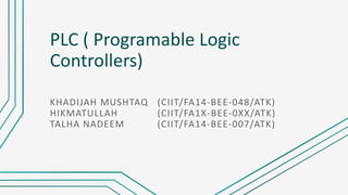 PLC ( Programable Logic
Controllers)
KHADIJAH MUSHTAQ (CIIT/FA14-BEE-048/ATK)
HIKMATULLAH (CIIT/FA1X-BEE-0XX/ATK)
TALHA NADEEM (CIIT/FA14-BEE-007/ATK)
 