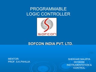 PROGRAMMABLE
             LOGIC CONTROLLER




              SOFCON INDIA PVT. LTD.


MENTOR:                          SHEKHAR MAURYA
PROF. S.K.PAHUJA                     09106068
                                INSTRUMENTATION &
                                     CONTROL
 