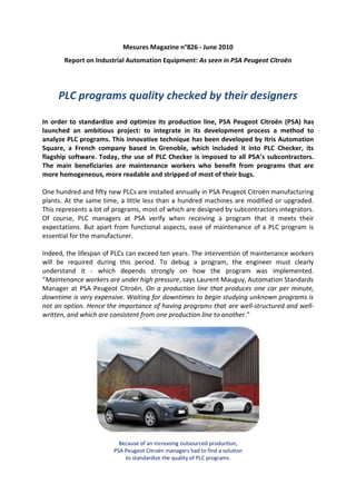 Mesures Magazine n°826 - June 2010
       Report on Industrial Automation Equipment: As seen in PSA Peugeot Citroën




     PLC programs quality checked by their designers

In order to standardize and optimize its production line, PSA Peugeot Citroën (PSA) has
launched an ambitious project: to integrate in its development process a method to
analyze PLC programs. This innovative technique has been developed by Itris Automation
Square, a French company based in Grenoble, which included it into PLC Checker, its
flagship software. Today, the use of PLC Checker is imposed to all PSA’s subcontractors.
The main beneficiaries are maintenance workers who benefit from programs that are
more homogeneous, more readable and stripped of most of their bugs.

One hundred and fifty new PLCs are installed annually in PSA Peugeot Citroën manufacturing
plants. At the same time, a little less than a hundred machines are modified or upgraded.
This represents a lot of programs, most of which are designed by subcontractors integrators.
Of course, PLC managers at PSA verify when receiving a program that it meets their
expectations. But apart from functional aspects, ease of maintenance of a PLC program is
essential for the manufacturer.

Indeed, the lifespan of PLCs can exceed ten years. The intervention of maintenance workers
will be required during this period. To debug a program, the engineer must clearly
understand it - which depends strongly on how the program was implemented.
“Maintenance workers are under high pressure, says Laurent Mauguy, Automation Standards
Manager at PSA Peugeot Citroën. On a production line that produces one car per minute,
downtime is very expensive. Waiting for downtimes to begin studying unknown programs is
not an option. Hence the importance of having programs that are well-structured and well-
written, and which are consistent from one production line to another.”




                          Because of an increasing outsourced production,
                        PSA Peugeot Citroën managers had to find a solution
                            to standardize the quality of PLC programs.
 