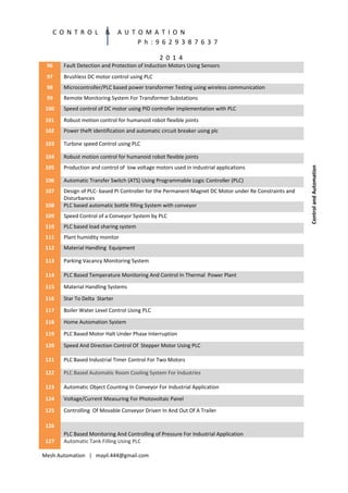 C O N T R O L

&

A U T O M A T I O N
P h : 9 6 2 9 3 8 7 6 3 7
2 0 1 4

Fault Detection and Protection of Induction Motors Using Sensors

97

Brushless DC motor control using PLC

98

Microcontroller/PLC based power transformer Testing using wireless communication

99

Remote Monitoring System For Transformer Substations

100

Speed control of DC motor using PID controller implementation with PLC

101

Robust motion control for humanoid robot flexible joints

102

Power theft identification and automatic circuit breaker using plc

103

Turbine speed Control using PLC

104

Robust motion control for humanoid robot flexible joints

105

Production and control of low voltage motors used in industrial applications

106

Automatic Transfer Switch (ATS) Using Programmable Logic Controller (PLC)

107
108

Design of PLC- based PI Controller for the Permanent Magnet DC Motor under Re Constraints and
Disturbances
PLC based automatic bottle filling System with conveyor

109

Speed Control of a Conveyor System by PLC

110

PLC based load sharing system

111

Plant humidity monitor

112

Material Handling Equipment

113

Parking Vacancy Monitoring System

114

PLC Based Temperature Monitoring And Control In Thermal Power Plant

115

Material Handling Systems

116

Star To Delta Starter

117

Boiler Water Level Control Using PLC

118

Home Automation System

119

PLC Based Motor Halt Under Phase Interruption

120

Speed And Direction Control Of Stepper Motor Using PLC

121

PLC Based Industrial Timer Control For Two Motors

122

PLC Based Automatic Room Cooling System For Industries

123

Automatic Object Counting In Conveyor For Industrial Application

124

Voltage/Current Measuring For Photovoltaic Panel

125

Controlling Of Movable Conveyor Driven In And Out Of A Trailer

126
127

PLC Based Monitoring And Controlling of Pressure For Industrial Application
Automatic Tank Filling Using PLC

Mesh Automation | mayil.444@gmail.com

Control and Automation

96

 