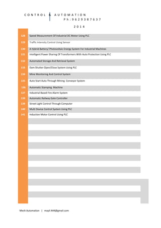 C O N T R O L

&

A U T O M A T I O N
P h : 9 6 2 9 3 8 7 6 3 7
2 0 1 4

128

Speed Measurement Of Industrial DC Motor Using PLC

129

Traffic Intensity Control Using Sensor

130

A Hybrid Battery/ Photovoltaic Energy System For Industrial Machines

131

Intelligent Power Sharing Of Transformers With Auto Protection Using PLC

132

Automated Storage And Retrieval System

133

Dam Shutter Open/Close System Using PLC

134

Mine Monitoring And Control System

135

Auto Start Auto Through Mining Conveyor System

136

Automatic Stamping Machine

137

Industrial Based Fire Alarm System

139

Automatic Railway Gate Controller

139

Street Light Control Through Computer

140

Multi Device Control System Using PLC

141

Induction Motor Control Using PLC

Mesh Automation | mayil.444@gmail.com

 